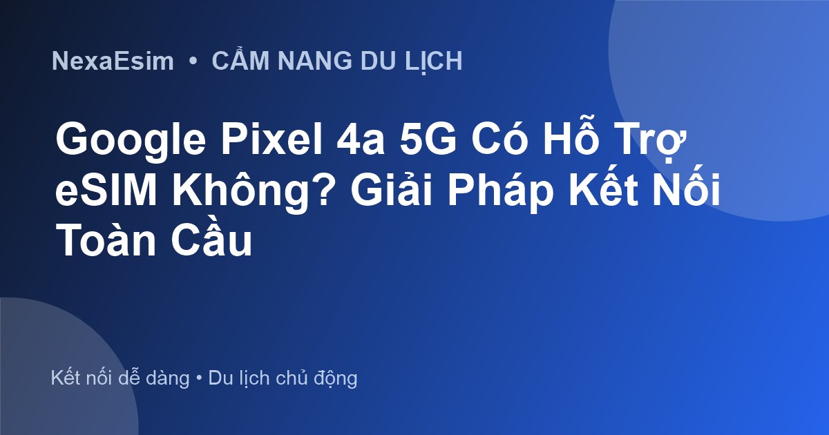 Google Pixel 4a 5G Có Hỗ Trợ eSIM Không? Giải Pháp Kết Nối Toàn Cầu