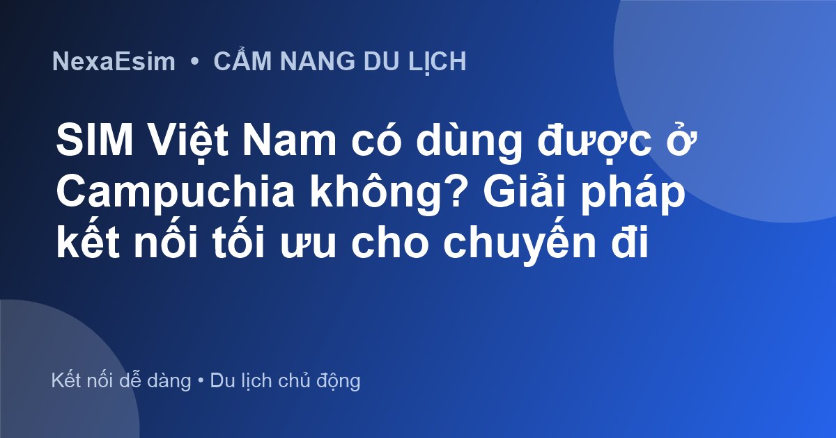 SIM Việt Nam có dùng được ở Campuchia không? Giải pháp kết nối tối ưu cho chuyến đi