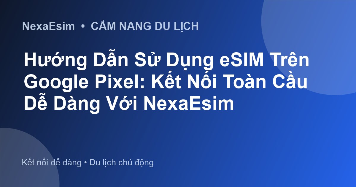 Hướng Dẫn Sử Dụng eSIM Trên Google Pixel: Kết Nối Toàn Cầu Dễ Dàng Với NexaEsim