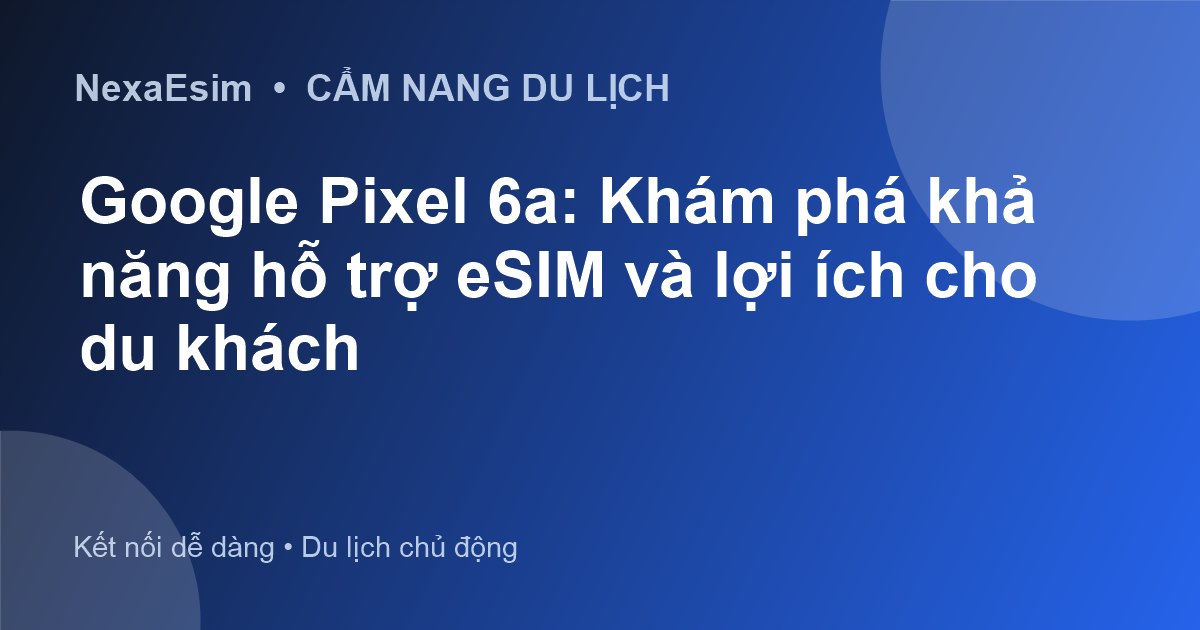 Google Pixel 6a: Khám phá khả năng hỗ trợ eSIM và lợi ích cho du khách